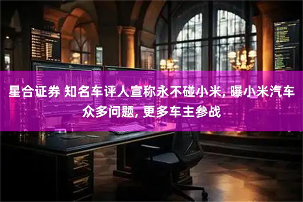星合证券 知名车评人宣称永不碰小米, 曝小米汽车众多问题, 更多车主参战