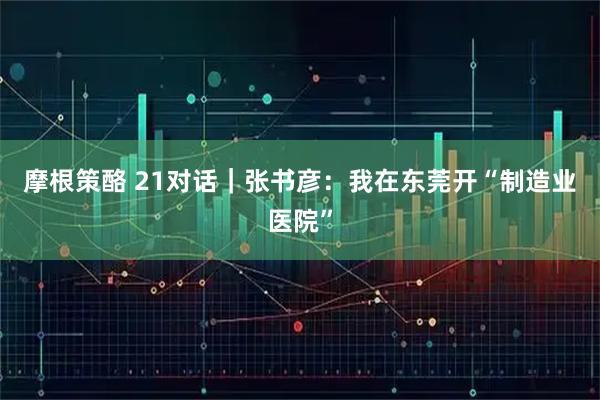 摩根策酪 21对话｜张书彦：我在东莞开“制造业医院”