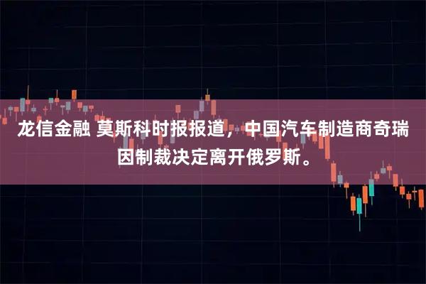 龙信金融 莫斯科时报报道，中国汽车制造商奇瑞因制裁决定离开俄罗斯。