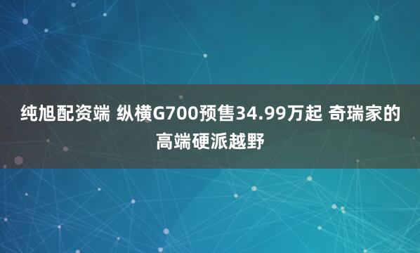 纯旭配资端 纵横G700预售34.99万起 奇瑞家的高端硬派越野