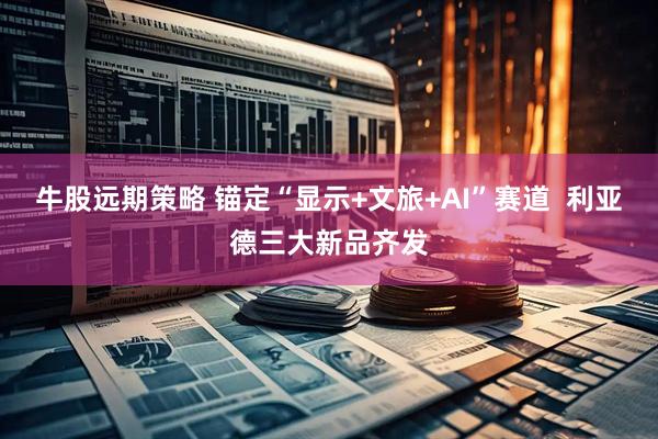 牛股远期策略 锚定“显示+文旅+AI”赛道  利亚德三大新品齐发