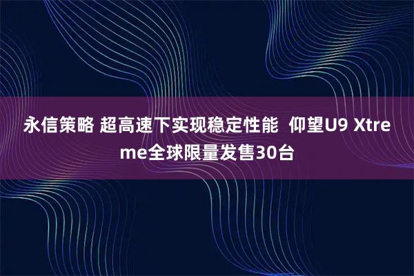 永信策略 超高速下实现稳定性能  仰望U9 Xtreme全球限量发售30台