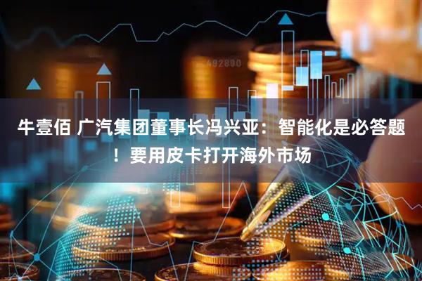 牛壹佰 广汽集团董事长冯兴亚：智能化是必答题！要用皮卡打开海外市场