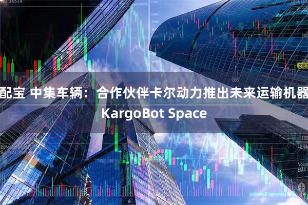 顺配宝 中集车辆：合作伙伴卡尔动力推出未来运输机器人KargoBot Space