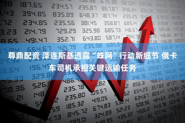 尊鼎配资 泽连斯基透露“蛛网”行动新细节 俄卡车司机承担关键运输任务