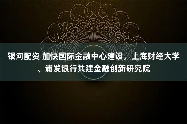 银河配资 加快国际金融中心建设，上海财经大学、浦发银行共建金融创新研究院