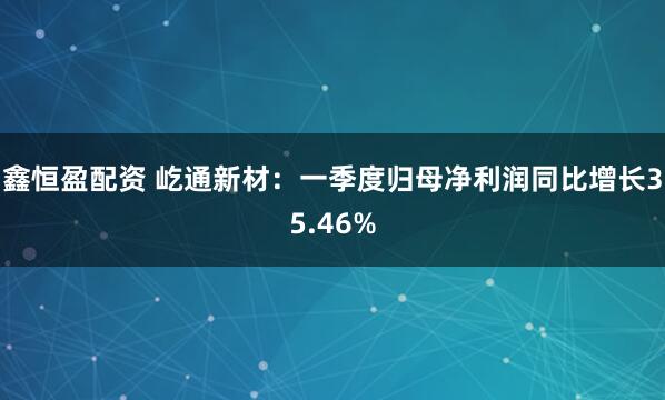 鑫恒盈配资 屹通新材：一季度归母净利润同比增长35.46%
