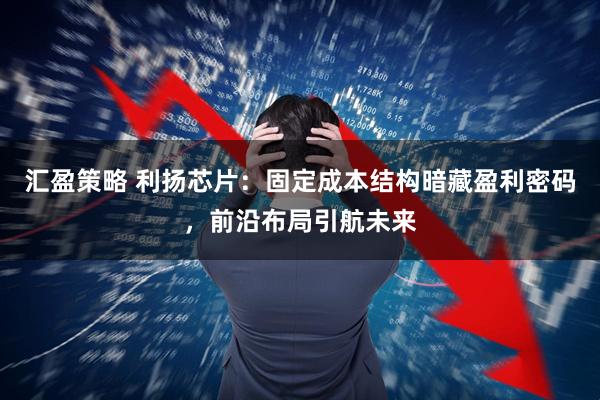 汇盈策略 利扬芯片：固定成本结构暗藏盈利密码，前沿布局引航未来