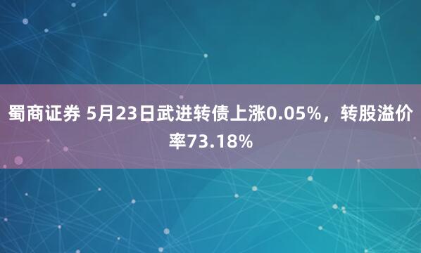 蜀商证券 5月23日武进转债上涨0.05%，转股溢价率73.18%
