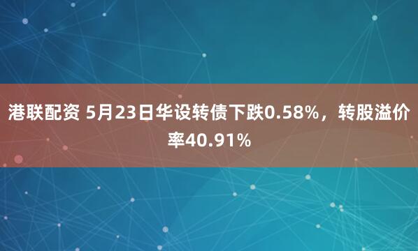 港联配资 5月23日华设转债下跌0.58%，转股溢价率40.91%