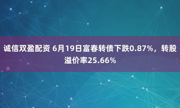 诚信双盈配资 6月19日富春转债下跌0.87%，转股溢价率25.66%