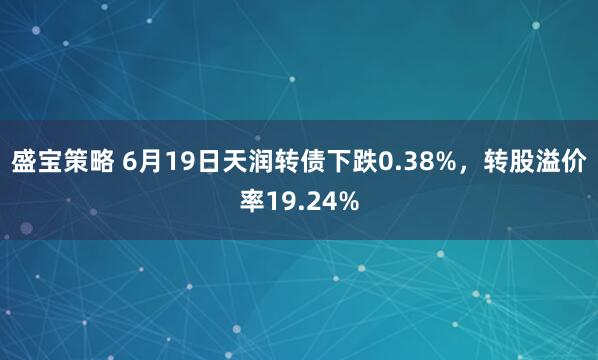 盛宝策略 6月19日天润转债下跌0.38%，转股溢价率19.24%