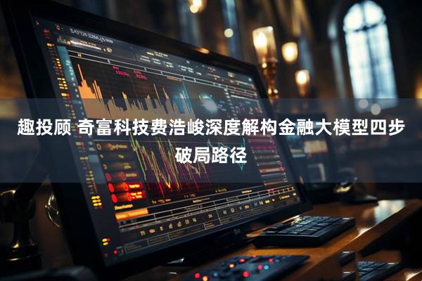 趣投顾 奇富科技费浩峻深度解构金融大模型四步破局路径