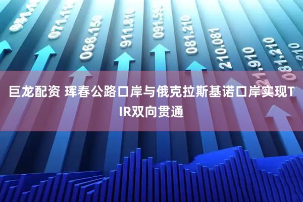 巨龙配资 珲春公路口岸与俄克拉斯基诺口岸实现TIR双向贯通