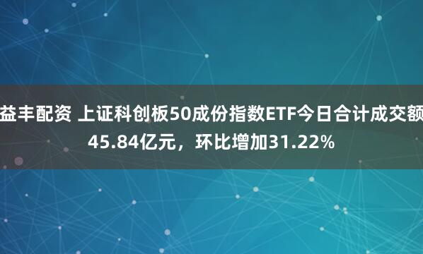 益丰配资 上证科创板50成份指数ETF今日合计成交额45.84亿元，环比增加31.22%