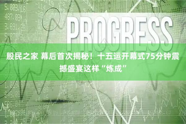 股民之家 幕后首次揭秘！十五运开幕式75分钟震撼盛宴这样“炼成”