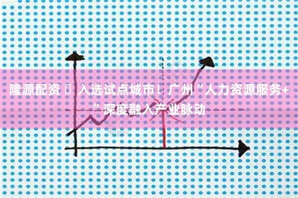 隆源配资 ​入选试点城市！广州“人力资源服务+”深度融入产业脉动