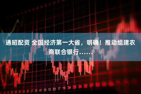 通昭配资 全国经济第一大省，明确！推动组建农商联合银行……