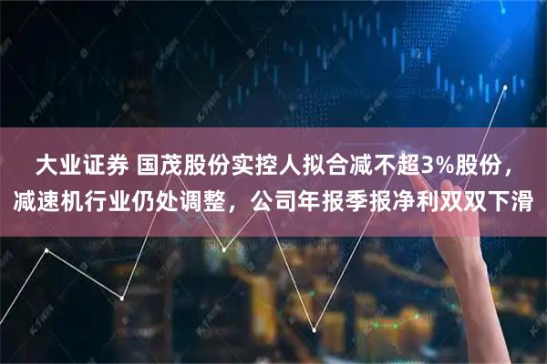 大业证券 国茂股份实控人拟合减不超3%股份，减速机行业仍处调整，公司年报季报净利双双下滑