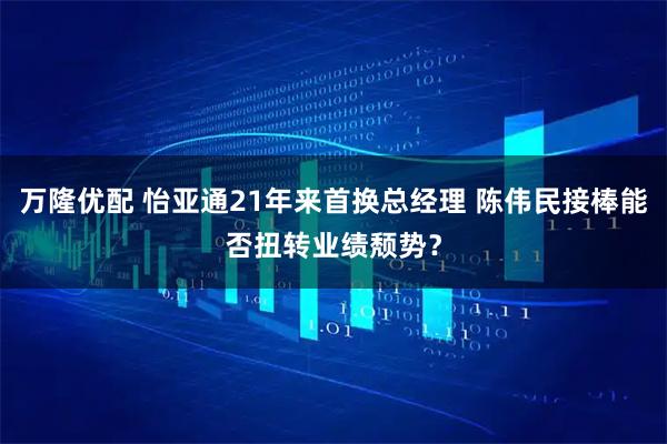 万隆优配 怡亚通21年来首换总经理 陈伟民接棒能否扭转业绩颓势？