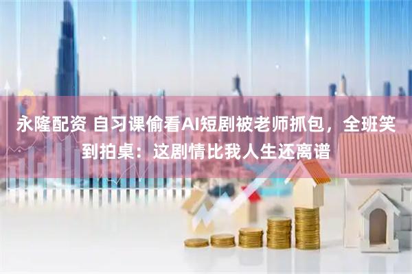 永隆配资 自习课偷看AI短剧被老师抓包，全班笑到拍桌：这剧情比我人生还离谱