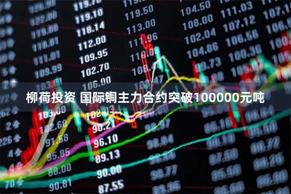 柳荷投资 国际铜主力合约突破100000元吨