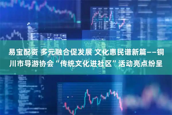 易宝配资 多元融合促发展 文化惠民谱新篇——铜川市导游协会“传统文化进社区”活动亮点纷呈