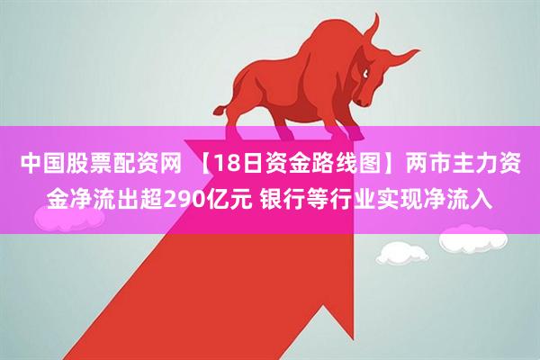 中国股票配资网 【18日资金路线图】两市主力资金净流出超290亿元 银行等行业实现净流入