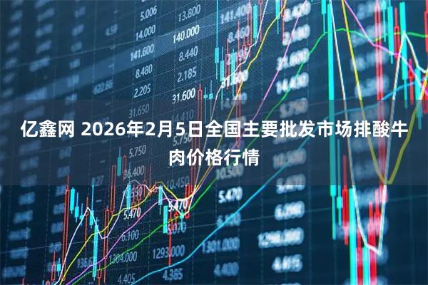 亿鑫网 2026年2月5日全国主要批发市场排酸牛肉价格行情