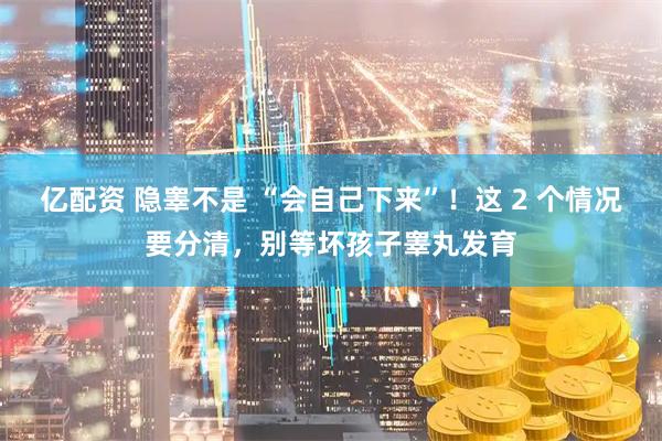 亿配资 隐睾不是 “会自己下来”！这 2 个情况要分清，别等坏孩子睾丸发育