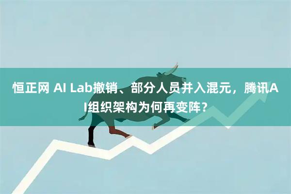 恒正网 AI Lab撤销、部分人员并入混元，腾讯AI组织架构为何再变阵？