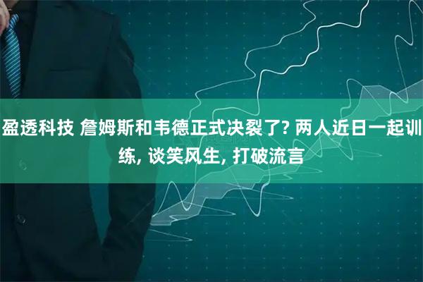 盈透科技 詹姆斯和韦德正式决裂了? 两人近日一起训练, 谈笑风生, 打破流言