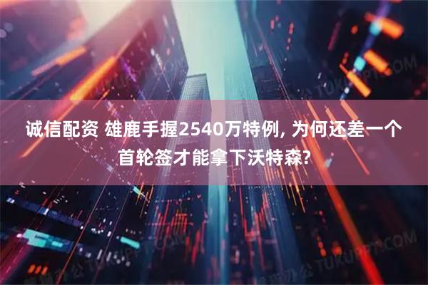 诚信配资 雄鹿手握2540万特例, 为何还差一个首轮签才能拿下沃特森?