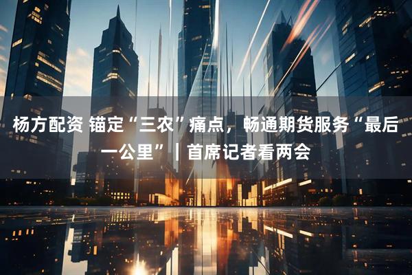 杨方配资 锚定“三农”痛点，畅通期货服务“最后一公里”｜首席记者看两会